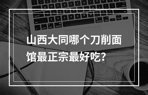 山西大同哪个刀削面馆最正宗最好吃？