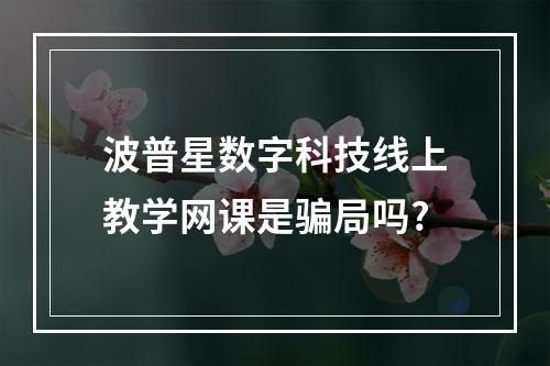 波普星数字科技线上教学网课是骗局吗?