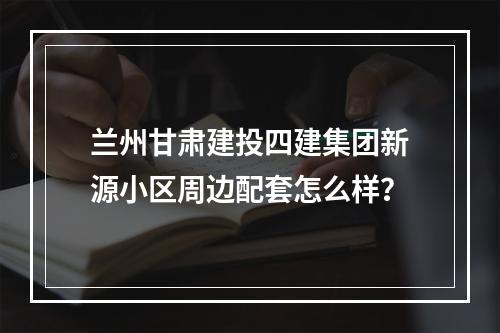 兰州甘肃建投四建集团新源小区周边配套怎么样？