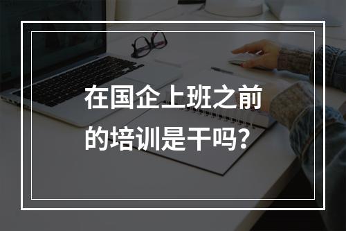 在国企上班之前的培训是干吗？