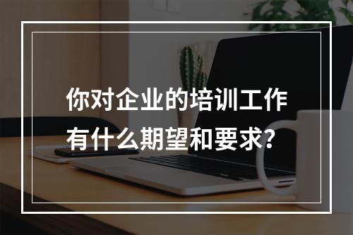 你对企业的培训工作有什么期望和要求？