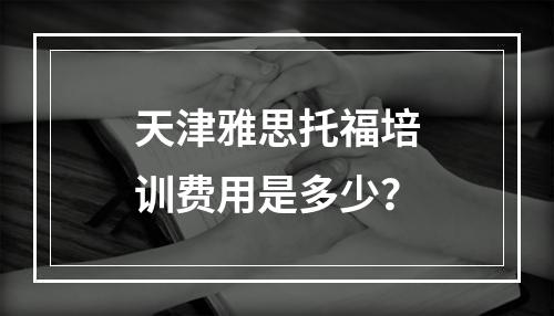 天津雅思托福培训费用是多少？