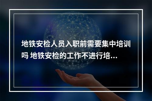 地铁安检人员入职前需要集中培训吗 地铁安检的工作不进行培训可以上岗吗