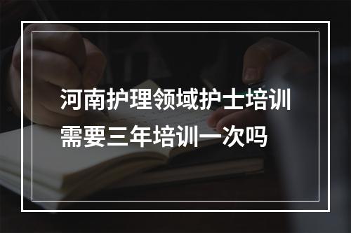 河南护理领域护士培训需要三年培训一次吗