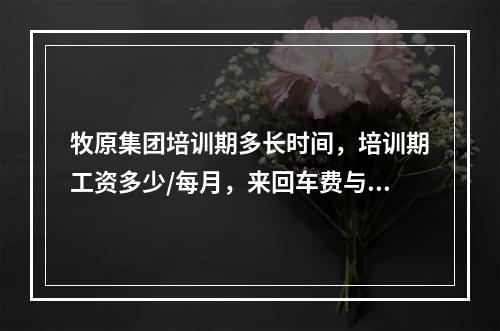 牧原集团培训期多长时间，培训期工资多少/每月，来回车费与住宿是自