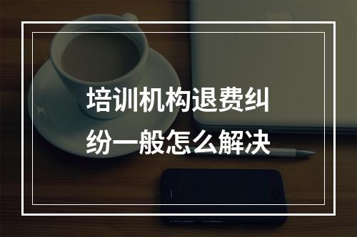 培训机构退费纠纷一般怎么解决