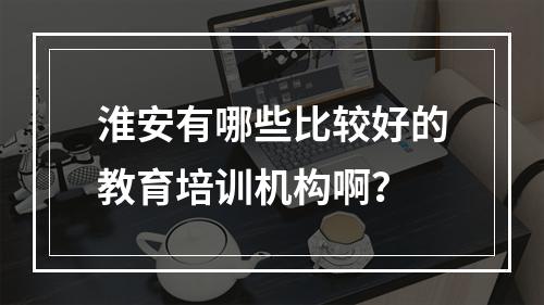 淮安有哪些比较好的教育培训机构啊？