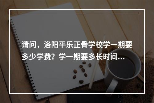 请问，洛阳平乐正骨学校学一期要多少学费？学一期要多长时间？