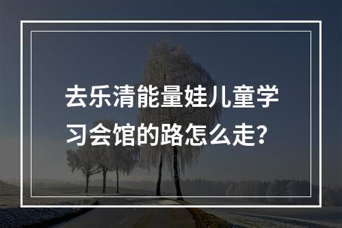 去乐清能量娃儿童学习会馆的路怎么走？