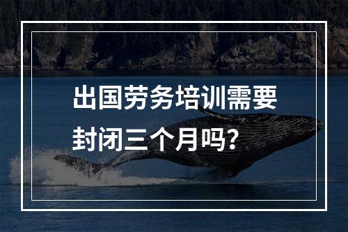 出国劳务培训需要封闭三个月吗？