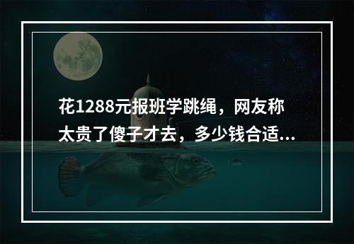 花1288元报班学跳绳，网友称太贵了傻子才去，多少钱合适？