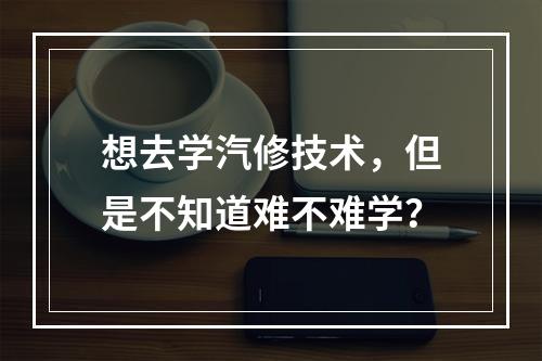 想去学汽修技术，但是不知道难不难学？