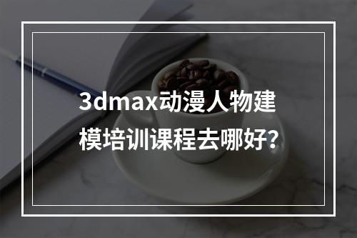 3dmax动漫人物建模培训课程去哪好？