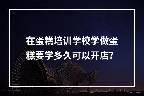 在蛋糕培训学校学做蛋糕要学多久可以开店?