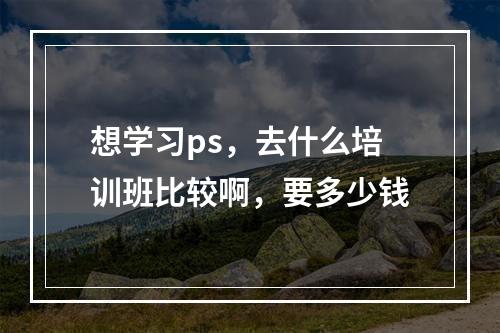 想学习ps，去什么培训班比较啊，要多少钱