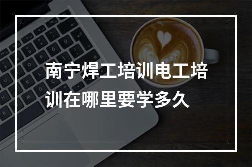 南宁焊工培训电工培训在哪里要学多久