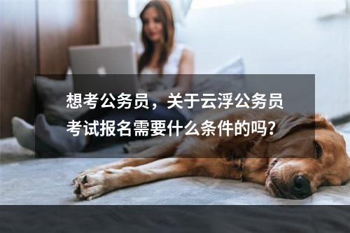 想考公务员，关于云浮公务员考试报名需要什么条件的吗？