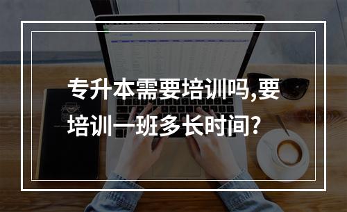 专升本需要培训吗,要培训一班多长时间?