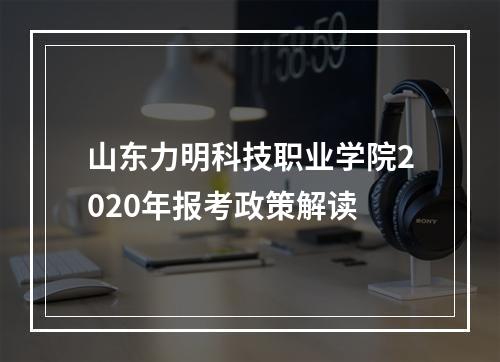 山东力明科技职业学院2020年报考政策解读