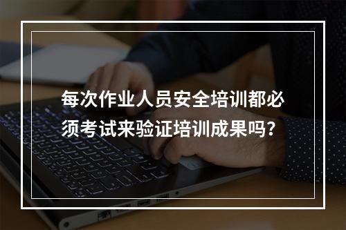 每次作业人员安全培训都必须考试来验证培训成果吗？