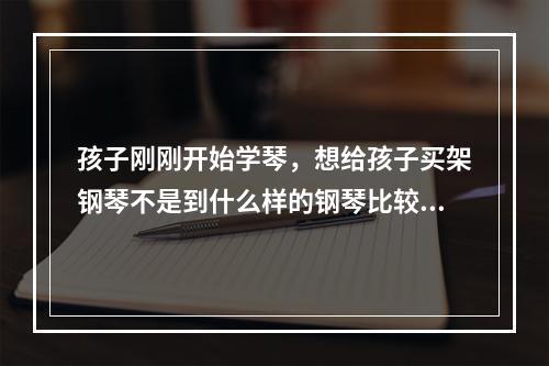 孩子刚刚开始学琴，想给孩子买架钢琴不是到什么样的钢琴比较好求推荐！