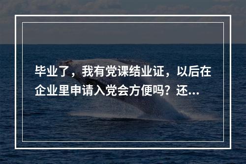 毕业了，我有党课结业证，以后在企业里申请入党会方便吗？还用在上党课吗？