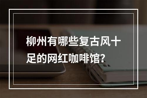 柳州有哪些复古风十足的网红咖啡馆？