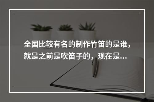 全国比较有名的制作竹笛的是谁，就是之前是吹笛子的，现在是做笛子的