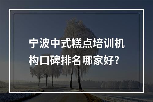 宁波中式糕点培训机构口碑排名哪家好?