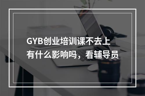 GYB创业培训课不去上有什么影响吗，看辅导员