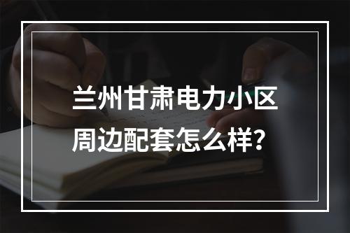 兰州甘肃电力小区周边配套怎么样？