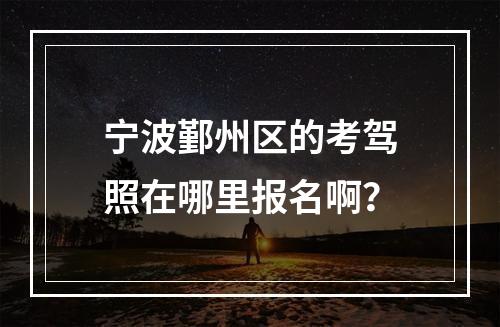 宁波鄞州区的考驾照在哪里报名啊？