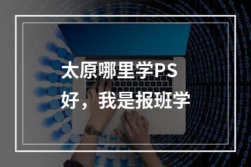 太原哪里学PS好，我是报班学