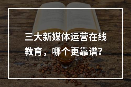 三大新媒体运营在线教育，哪个更靠谱？