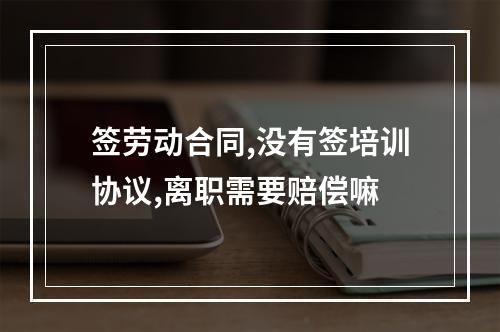 签劳动合同,没有签培训协议,离职需要赔偿嘛