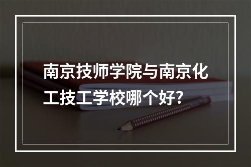 南京技师学院与南京化工技工学校哪个好?