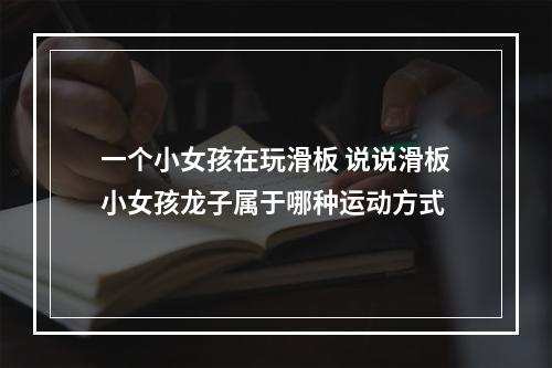 一个小女孩在玩滑板 说说滑板小女孩龙子属于哪种运动方式