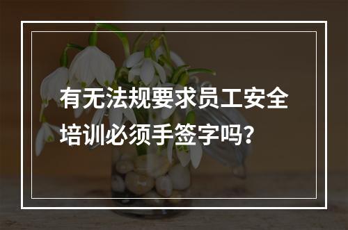 有无法规要求员工安全培训必须手签字吗？