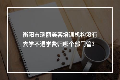 衡阳市瑞丽美容培训机构没有去学不退学费归哪个部门管？