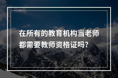 在所有的教育机构当老师都需要教师资格证吗?