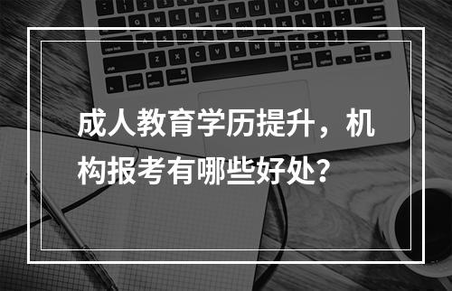 成人教育学历提升，机构报考有哪些好处？