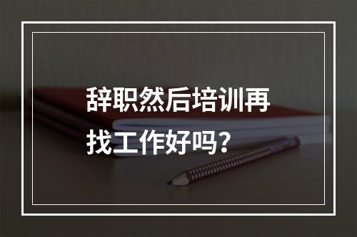 辞职然后培训再找工作好吗？