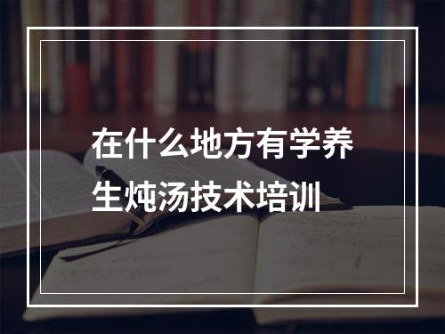 在什么地方有学养生炖汤技术培训