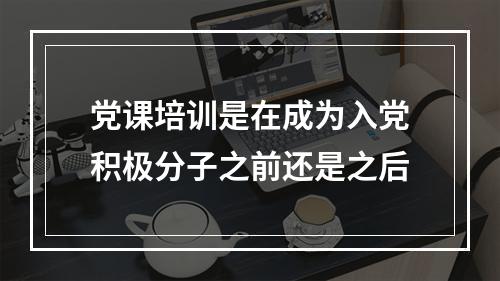 党课培训是在成为入党积极分子之前还是之后