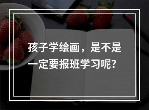 孩子学绘画，是不是一定要报班学习呢？