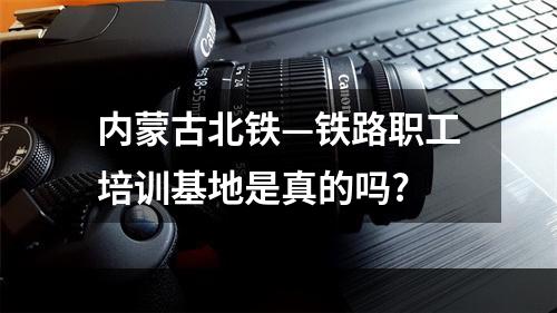 内蒙古北铁—铁路职工培训基地是真的吗?