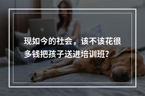 现如今的社会，该不该花很多钱把孩子送进培训班？