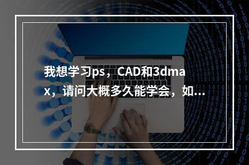 我想学习ps，CAD和3dmax，请问大概多久能学会，如果找培训班大概要多少钱