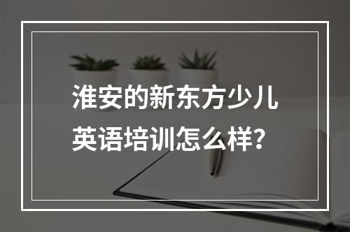 淮安的新东方少儿英语培训怎么样？