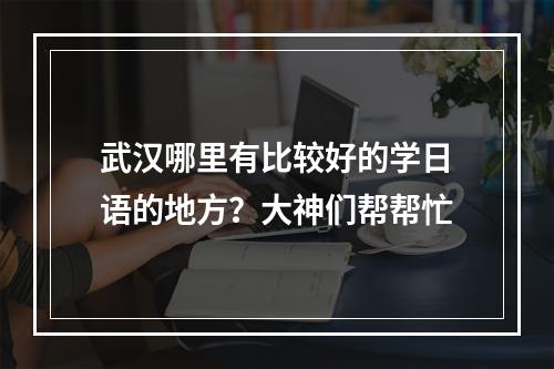 武汉哪里有比较好的学日语的地方？大神们帮帮忙